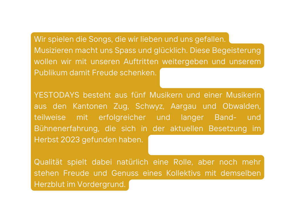 Wir spielen die Songs die wir lieben und uns gefallen Musizieren macht uns Spass und glücklich Diese Begeisterung wollen wir mit unseren Auftritten weitergeben und unserem Publikum damit Freude schenken YESTODAYS besteht aus fünf Musikern und einer Musikerin aus den Kantonen Zug Schwyz Aargau und Obwalden teilweise mit erfolgreicher und langer Band und Bühnenerfahrung die sich in der aktuellen Besetzung im Herbst 2023 gefunden haben Qualität spielt dabei natürlich eine Rolle aber noch mehr stehen Freude und Genuss eines Kollektivs mit demselben Herzblut im Vordergrund