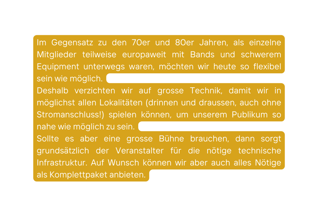 Im Gegensatz zu den 70er und 80er Jahren als einzelne Mitglieder teilweise europaweit mit Bands und schwerem Equipment unterwegs waren möchten wir heute so flexibel sein wie möglich Deshalb verzichten wir auf grosse Technik damit wir in möglichst allen Lokalitäten drinnen und draussen auch ohne Stromanschluss spielen können um unserem Publikum so nahe wie möglich zu sein Sollte es aber eine grosse Bühne brauchen dann sorgt grundsätzlich der Veranstalter für die nötige technische Infrastruktur Auf Wunsch können wir aber auch alles Nötige als Komplettpaket anbieten