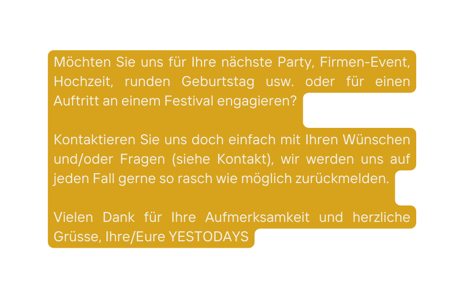 Möchten Sie uns für Ihre nächste Party Firmen Event Hochzeit runden Geburtstag usw oder für einen Auftritt an einem Festival engagieren Kontaktieren Sie uns doch einfach mit Ihren Wünschen und oder Fragen siehe Kontakt wir werden uns auf jeden Fall gerne so rasch wie möglich zurückmelden Vielen Dank für Ihre Aufmerksamkeit und herzliche Grüsse Ihre Eure YESTODAYS