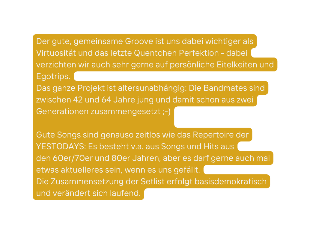 Der gute gemeinsame Groove ist uns dabei wichtiger als Virtuosität und das letzte Quentchen Perfektion dabei verzichten wir auch sehr gerne auf persönliche Eitelkeiten und Egotrips Das ganze Projekt ist altersunabhängig Die Bandmates sind zwischen 42 und 64 Jahre jung und damit schon aus zwei Generationen zusammengesetzt Gute Songs sind genauso zeitlos wie das Repertoire der YESTODAYS Es besteht v a aus Songs und Hits aus den 60er 70er und 80er Jahren aber es darf gerne auch mal etwas aktuelleres sein wenn es uns gefällt Die Zusammensetzung der Setlist erfolgt basisdemokratisch und verändert sich laufend