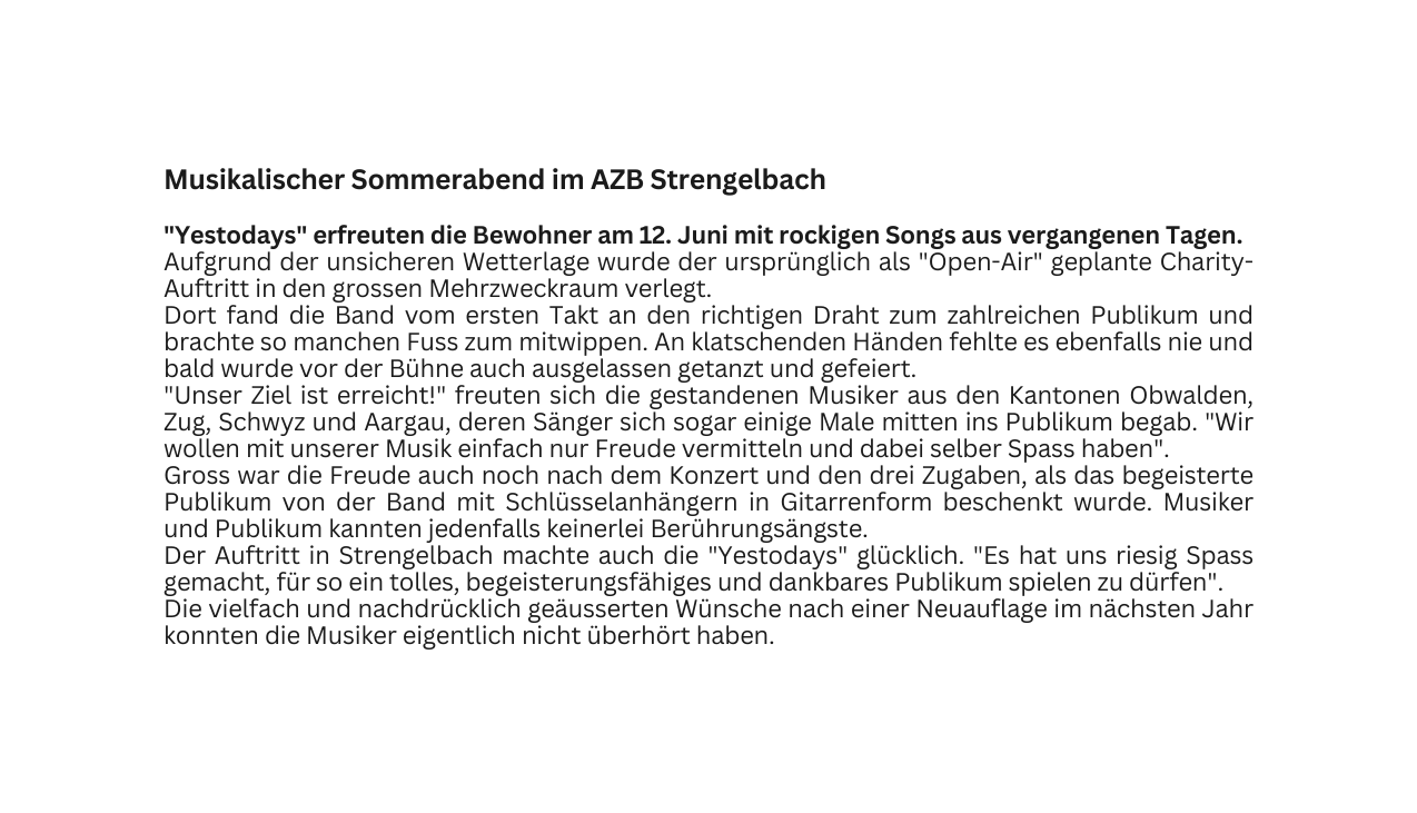 Musikalischer Sommerabend im AZB Strengelbach Yestodays erfreuten die Bewohner am 12 Juni mit rockigen Songs aus vergangenen Tagen Aufgrund der unsicheren Wetterlage wurde der ursprünglich als Open Air geplante Charity Auftritt in den grossen Mehrzweckraum verlegt Dort fand die Band vom ersten Takt an den richtigen Draht zum zahlreichen Publikum und brachte so manchen Fuss zum mitwippen An klatschenden Händen fehlte es ebenfalls nie und bald wurde vor der Bühne auch ausgelassen getanzt und gefeiert Unser Ziel ist erreicht freuten sich die gestandenen Musiker aus den Kantonen Obwalden Zug Schwyz und Aargau deren Sänger sich sogar einige Male mitten ins Publikum begab Wir wollen mit unserer Musik einfach nur Freude vermitteln und dabei selber Spass haben Gross war die Freude auch noch nach dem Konzert und den drei Zugaben als das begeisterte Publikum von der Band mit Schlüsselanhängern in Gitarrenform beschenkt wurde Musiker und Publikum kannten jedenfalls keinerlei Berührungsängste Der Auftritt in Strengelbach machte auch die Yestodays glücklich Es hat uns riesig Spass gemacht für so ein tolles begeisterungsfähiges und dankbares Publikum spielen zu dürfen Die vielfach und nachdrücklich geäusserten Wünsche nach einer Neuauflage im nächsten Jahr konnten die Musiker eigentlich nicht überhört haben