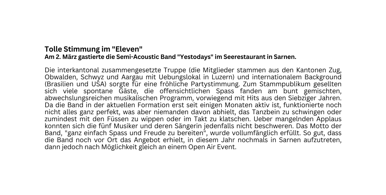 Tolle Stimmung im Eleven Am 2 März gastierte die Semi Acoustic Band Yestodays im Seerestaurant in Sarnen Die interkantonal zusammengesetzte Truppe die Mitglieder stammen aus den Kantonen Zug Obwalden Schwyz und Aargau mit Uebungslokal in Luzern und internationalem Background Brasilien und USA sorgte für eine fröhliche Partystimmung Zum Stammpublikum gesellten sich viele spontane Gäste die offensichtlichen Spass fanden am bunt gemischten abwechslungsreichen musikalischen Programm vorwiegend mit Hits aus den Siebziger Jahren Da die Band in der aktuellen Formation erst seit einigen Monaten aktiv ist funktionierte noch nicht alles ganz perfekt was aber niemanden davon abhielt das Tanzbein zu schwingen oder zumindest mit den Füssen zu wippen oder im Takt zu klatschen Ueber mangelnden Applaus konnten sich die fünf Musiker und deren Sängerin jedenfalls nicht beschweren Das Motto der Band ganz einfach Spass und Freude zu bereiten wurde vollumfänglich erfüllt So gut dass die Band noch vor Ort das Angebot erhielt in diesem Jahr nochmals in Sarnen aufzutreten dann jedoch nach Möglichkeit gleich an einem Open Air Event